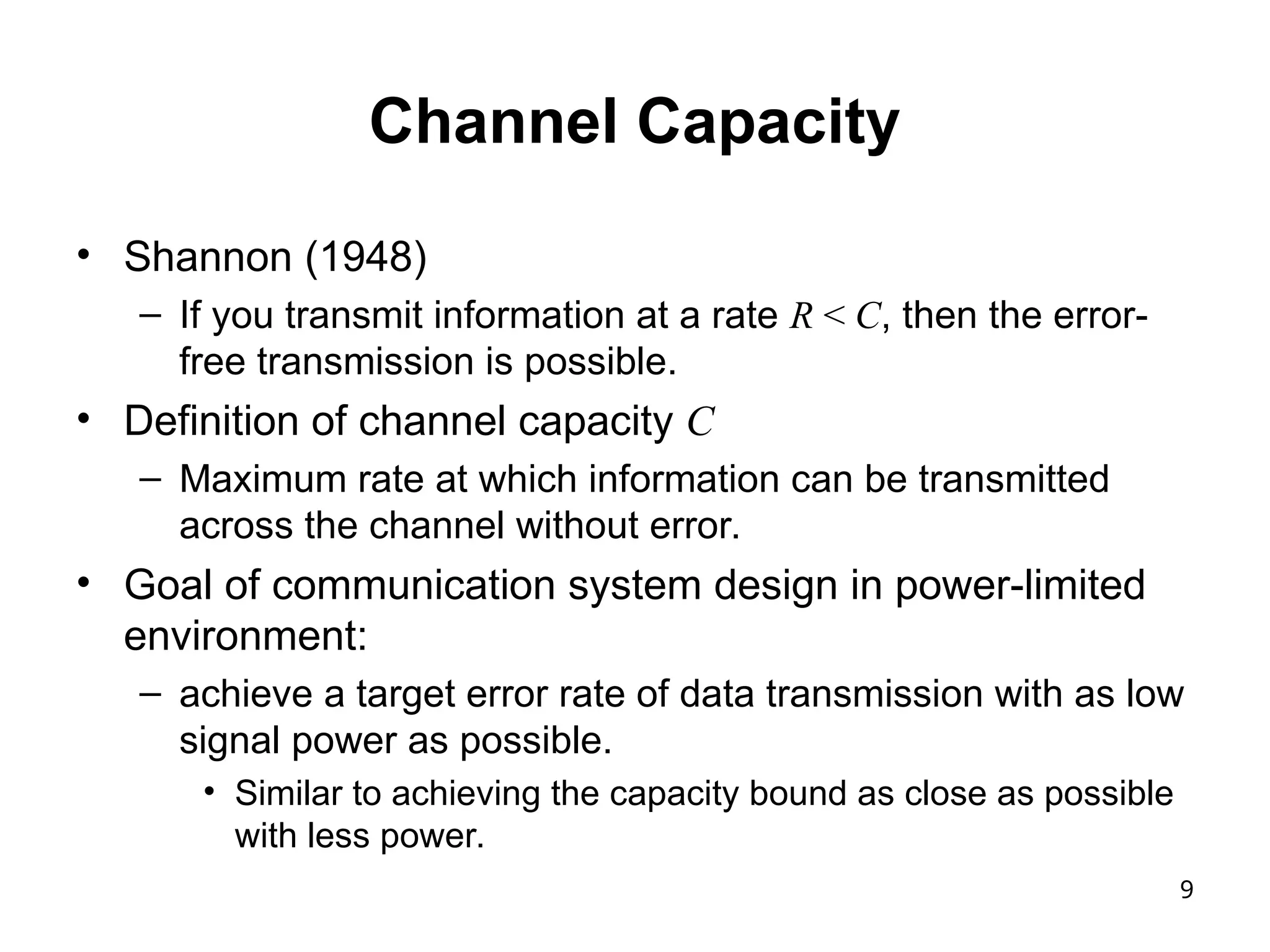 9
Channel Capacity
• Shannon (1948)
– If you transmit information at a rate R < C, then the error-
free transmission is possible.
• Definition of channel capacity C
– Maximum rate at which information can be transmitted
across the channel without error.
• Goal of communication system design in power-limited
environment:
– achieve a target error rate of data transmission with as low
signal power as possible.
• Similar to achieving the capacity bound as close as possible
with less power.
 