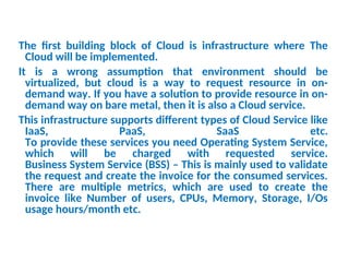 The first building block of Cloud is infrastructure where The
Cloud will be implemented.
It is a wrong assumption that environment should be
virtualized, but cloud is a way to request resource in on-
demand way. If you have a solution to provide resource in on-
demand way on bare metal, then it is also a Cloud service.
This infrastructure supports different types of Cloud Service like
IaaS, PaaS, SaaS etc.
To provide these services you need Operating System Service,
which will be charged with requested service.
Business System Service (BSS) – This is mainly used to validate
the request and create the invoice for the consumed services.
There are multiple metrics, which are used to create the
invoice like Number of users, CPUs, Memory, Storage, I/Os
usage hours/month etc.
13
 
