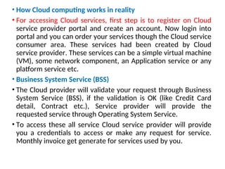 • How Cloud computing works in reality
• For accessing Cloud services, first step is to register on Cloud
service provider portal and create an account. Now login into
portal and you can order your services though the Cloud service
consumer area. These services had been created by Cloud
service provider. These services can be a simple virtual machine
(VM), some network component, an Application service or any
platform service etc.
• Business System Service (BSS)
• The Cloud provider will validate your request through Business
System Service (BSS), if the validation is OK (like Credit Card
detail, Contract etc.), Service provider will provide the
requested service through Operating System Service.
• To access these all service Cloud service provider will provide
you a credentials to access or make any request for service.
Monthly invoice get generate for services used by you.
15
 