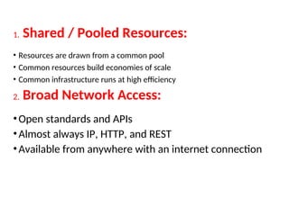 1. Shared / Pooled Resources:
• Resources are drawn from a common pool
• Common resources build economies of scale
• Common infrastructure runs at high efficiency
2. Broad Network Access:
•Open standards and APIs
•Almost always IP, HTTP, and REST
•Available from anywhere with an internet connection
18
 