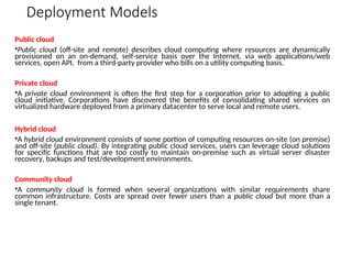 Deployment Models
Public cloud
•Public cloud (off-site and remote) describes cloud computing where resources are dynamically
provisioned on an on-demand, self-service basis over the Internet, via web applications/web
services, open API, from a third-party provider who bills on a utility computing basis.
Private cloud
•A private cloud environment is often the first step for a corporation prior to adopting a public
cloud initiative. Corporations have discovered the benefits of consolidating shared services on
virtualized hardware deployed from a primary datacenter to serve local and remote users.
Hybrid cloud
•A hybrid cloud environment consists of some portion of computing resources on-site (on premise)
and off-site (public cloud). By integrating public cloud services, users can leverage cloud solutions
for specific functions that are too costly to maintain on-premise such as virtual server disaster
recovery, backups and test/development environments.
Community cloud
•A community cloud is formed when several organizations with similar requirements share
common infrastructure. Costs are spread over fewer users than a public cloud but more than a
single tenant.
 