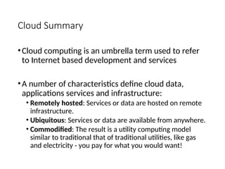 Cloud Summary
•Cloud computing is an umbrella term used to refer
to Internet based development and services
•A number of characteristics define cloud data,
applications services and infrastructure:
• Remotely hosted: Services or data are hosted on remote
infrastructure.
• Ubiquitous: Services or data are available from anywhere.
• Commodified: The result is a utility computing model
similar to traditional that of traditional utilities, like gas
and electricity - you pay for what you would want!
5
 