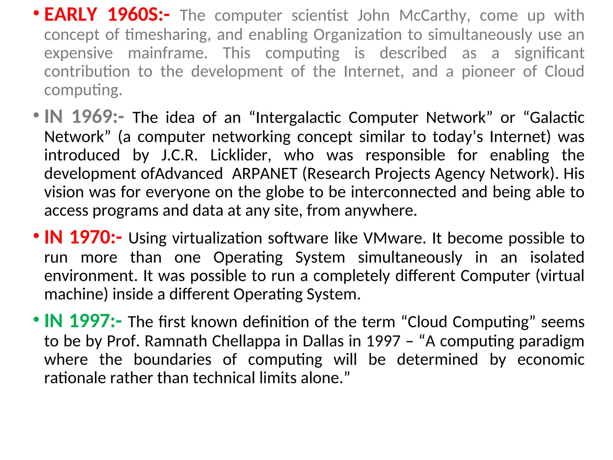 • EARLY 1960S:- The computer scientist John McCarthy, come up with
concept of timesharing, and enabling Organization to simultaneously use an
expensive mainframe. This computing is described as a significant
contribution to the development of the Internet, and a pioneer of Cloud
computing.
• IN 1969:- The idea of an “Intergalactic Computer Network” or “Galactic
Network” (a computer networking concept similar to today’s Internet) was
introduced by J.C.R. Licklider, who was responsible for enabling the
development ofAdvanced ARPANET (Research Projects Agency Network). His
vision was for everyone on the globe to be interconnected and being able to
access programs and data at any site, from anywhere.
• IN 1970:- Using virtualization software like VMware. It become possible to
run more than one Operating System simultaneously in an isolated
environment. It was possible to run a completely different Computer (virtual
machine) inside a different Operating System.
• IN 1997:- The first known definition of the term “Cloud Computing” seems
to be by Prof. Ramnath Chellappa in Dallas in 1997 – “A computing paradigm
where the boundaries of computing will be determined by economic
rationale rather than technical limits alone.”
10
 