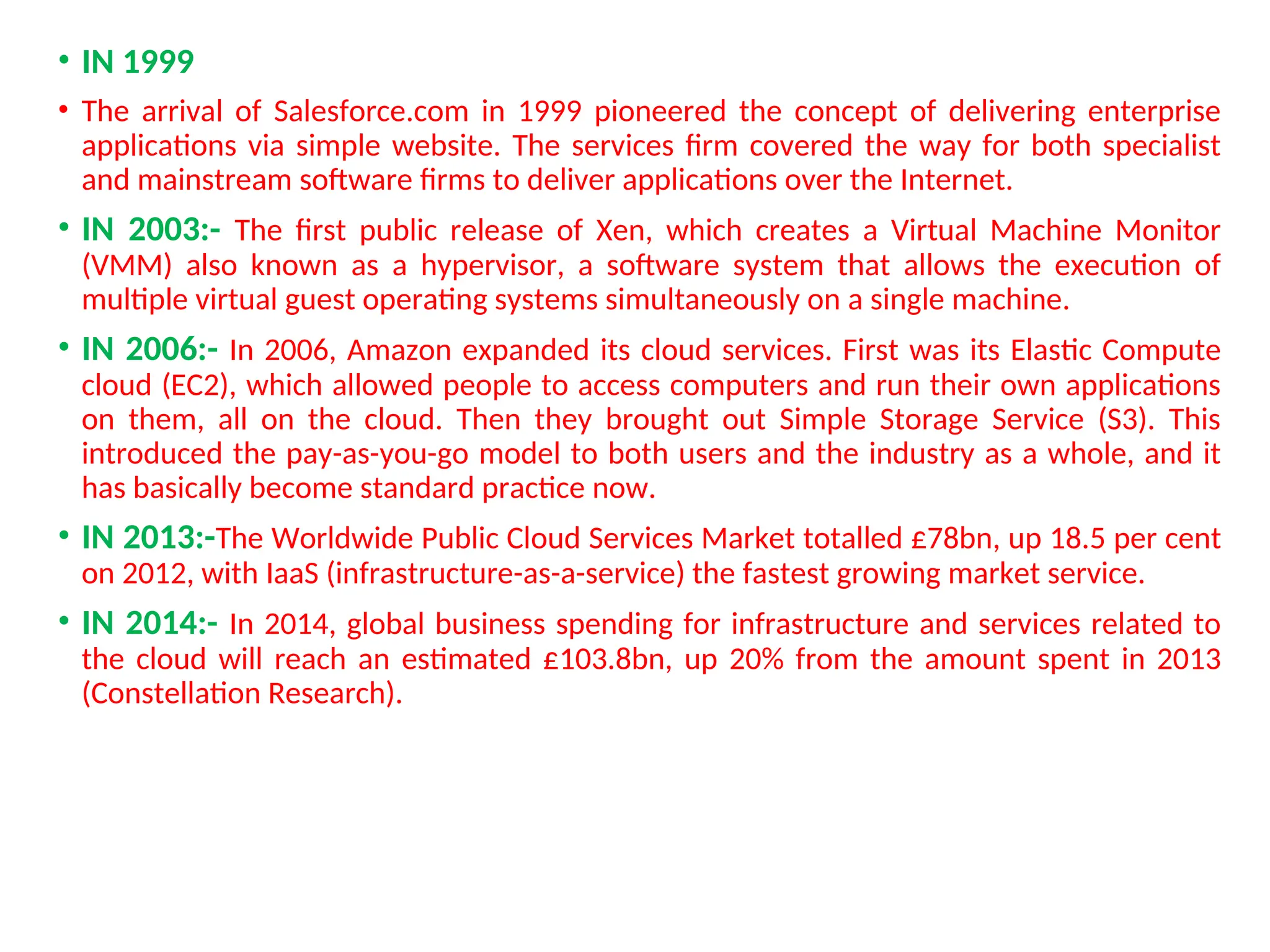 • IN 1999
• The arrival of Salesforce.com in 1999 pioneered the concept of delivering enterprise
applications via simple website. The services firm covered the way for both specialist
and mainstream software firms to deliver applications over the Internet.
• IN 2003:- The first public release of Xen, which creates a Virtual Machine Monitor
(VMM) also known as a hypervisor, a software system that allows the execution of
multiple virtual guest operating systems simultaneously on a single machine.
• IN 2006:- In 2006, Amazon expanded its cloud services. First was its Elastic Compute
cloud (EC2), which allowed people to access computers and run their own applications
on them, all on the cloud. Then they brought out Simple Storage Service (S3). This
introduced the pay-as-you-go model to both users and the industry as a whole, and it
has basically become standard practice now.
• IN 2013:-The Worldwide Public Cloud Services Market totalled £78bn, up 18.5 per cent
on 2012, with IaaS (infrastructure-as-a-service) the fastest growing market service.
• IN 2014:- In 2014, global business spending for infrastructure and services related to
the cloud will reach an estimated £103.8bn, up 20% from the amount spent in 2013
(Constellation Research).
11
 