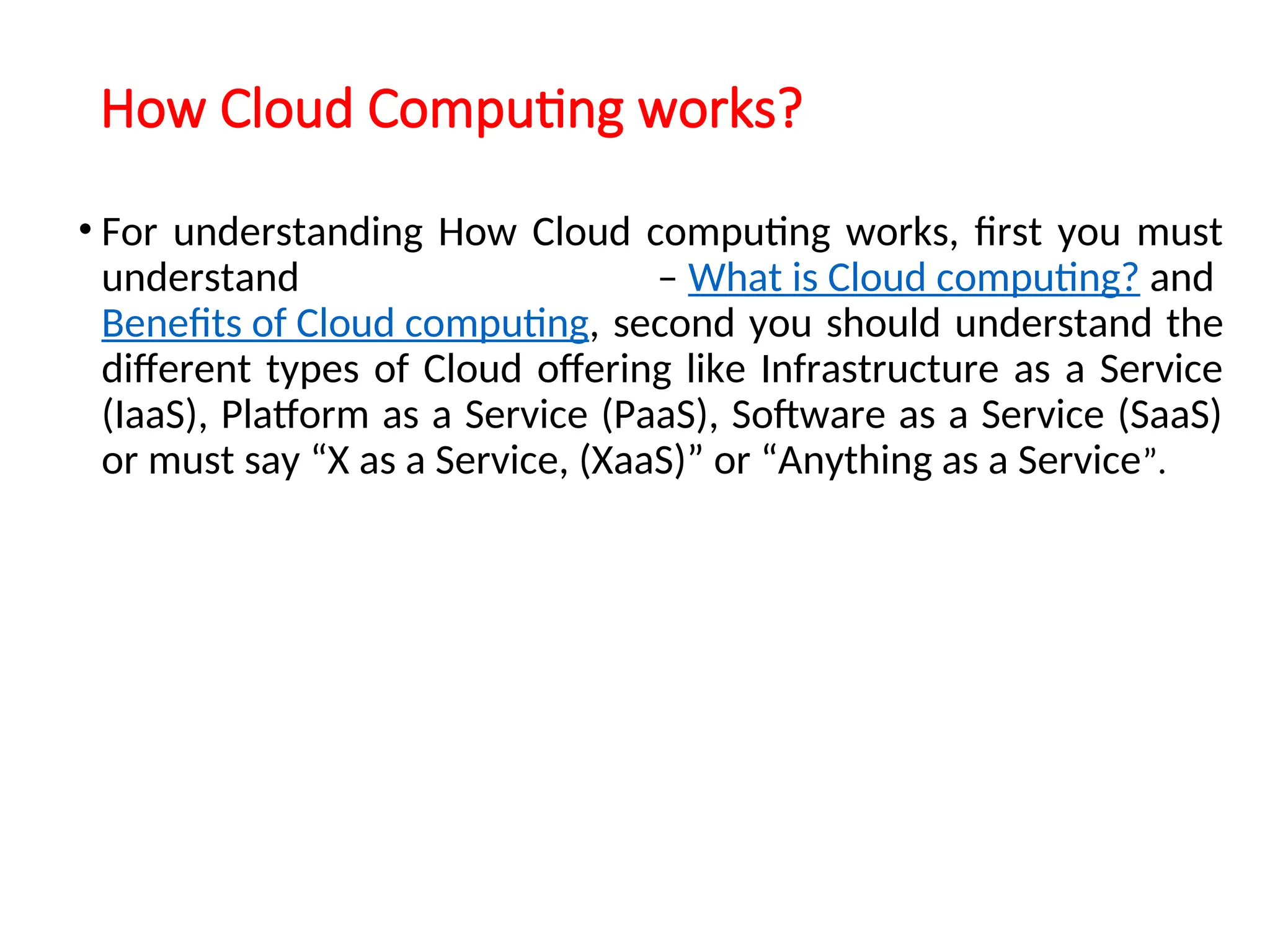How Cloud Computing works?
• For understanding How Cloud computing works, first you must
understand – What is Cloud computing? and
Benefits of Cloud computing, second you should understand the
different types of Cloud offering like Infrastructure as a Service
(IaaS), Platform as a Service (PaaS), Software as a Service (SaaS)
or must say “X as a Service, (XaaS)” or “Anything as a Service”.
12
 
