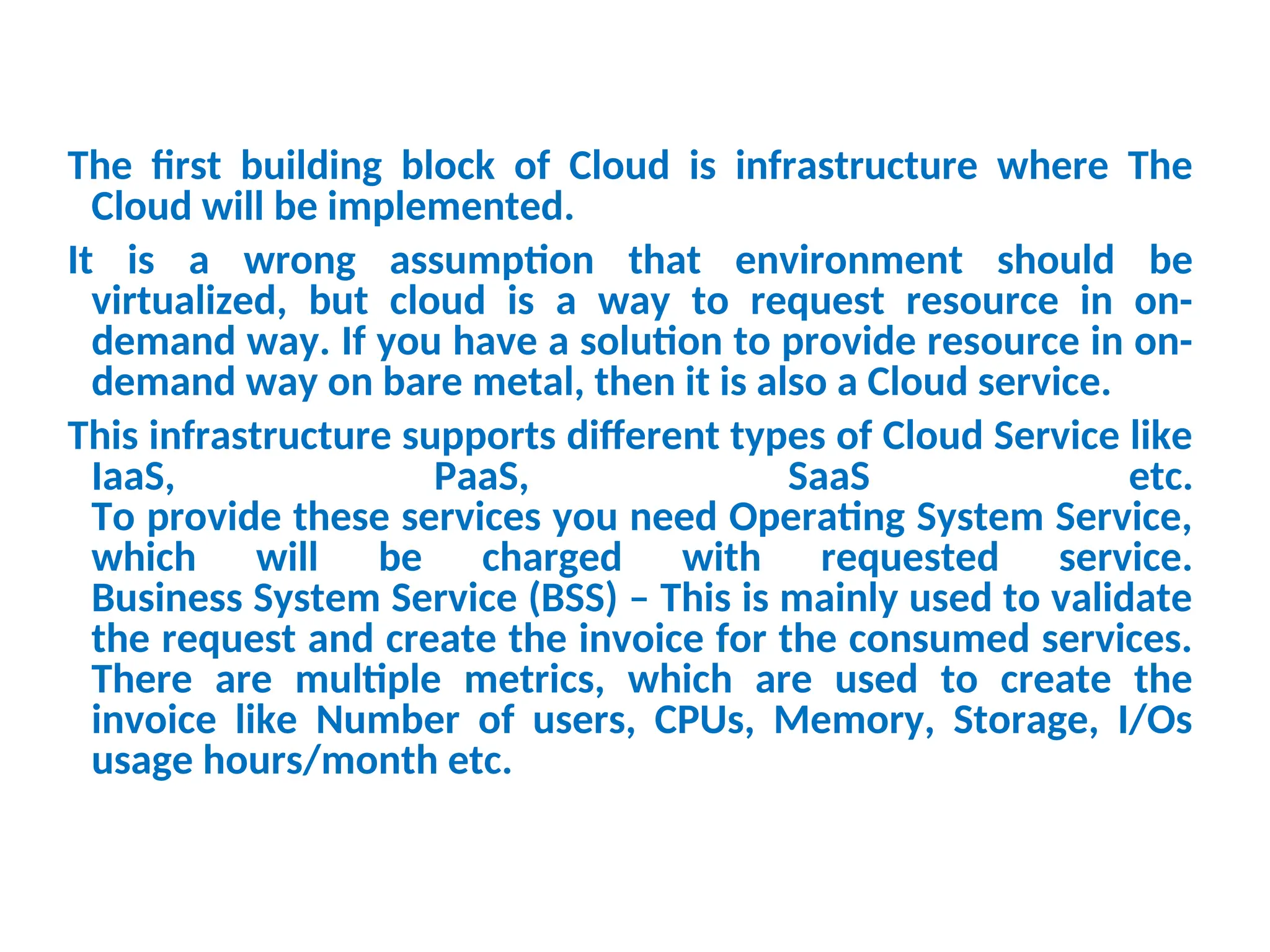The first building block of Cloud is infrastructure where The
Cloud will be implemented.
It is a wrong assumption that environment should be
virtualized, but cloud is a way to request resource in on-
demand way. If you have a solution to provide resource in on-
demand way on bare metal, then it is also a Cloud service.
This infrastructure supports different types of Cloud Service like
IaaS, PaaS, SaaS etc.
To provide these services you need Operating System Service,
which will be charged with requested service.
Business System Service (BSS) – This is mainly used to validate
the request and create the invoice for the consumed services.
There are multiple metrics, which are used to create the
invoice like Number of users, CPUs, Memory, Storage, I/Os
usage hours/month etc.
13
 