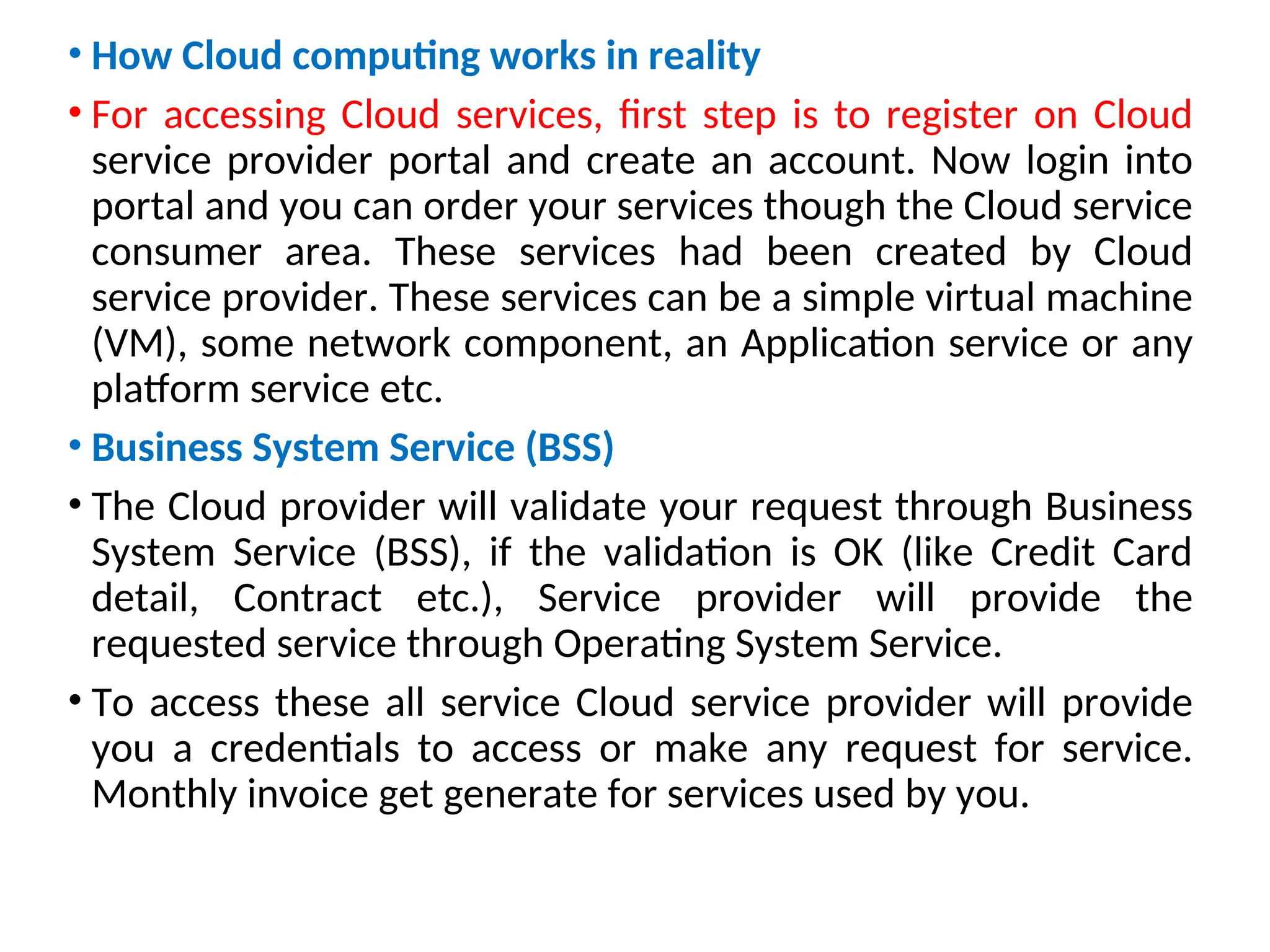 • How Cloud computing works in reality
• For accessing Cloud services, first step is to register on Cloud
service provider portal and create an account. Now login into
portal and you can order your services though the Cloud service
consumer area. These services had been created by Cloud
service provider. These services can be a simple virtual machine
(VM), some network component, an Application service or any
platform service etc.
• Business System Service (BSS)
• The Cloud provider will validate your request through Business
System Service (BSS), if the validation is OK (like Credit Card
detail, Contract etc.), Service provider will provide the
requested service through Operating System Service.
• To access these all service Cloud service provider will provide
you a credentials to access or make any request for service.
Monthly invoice get generate for services used by you.
15
 