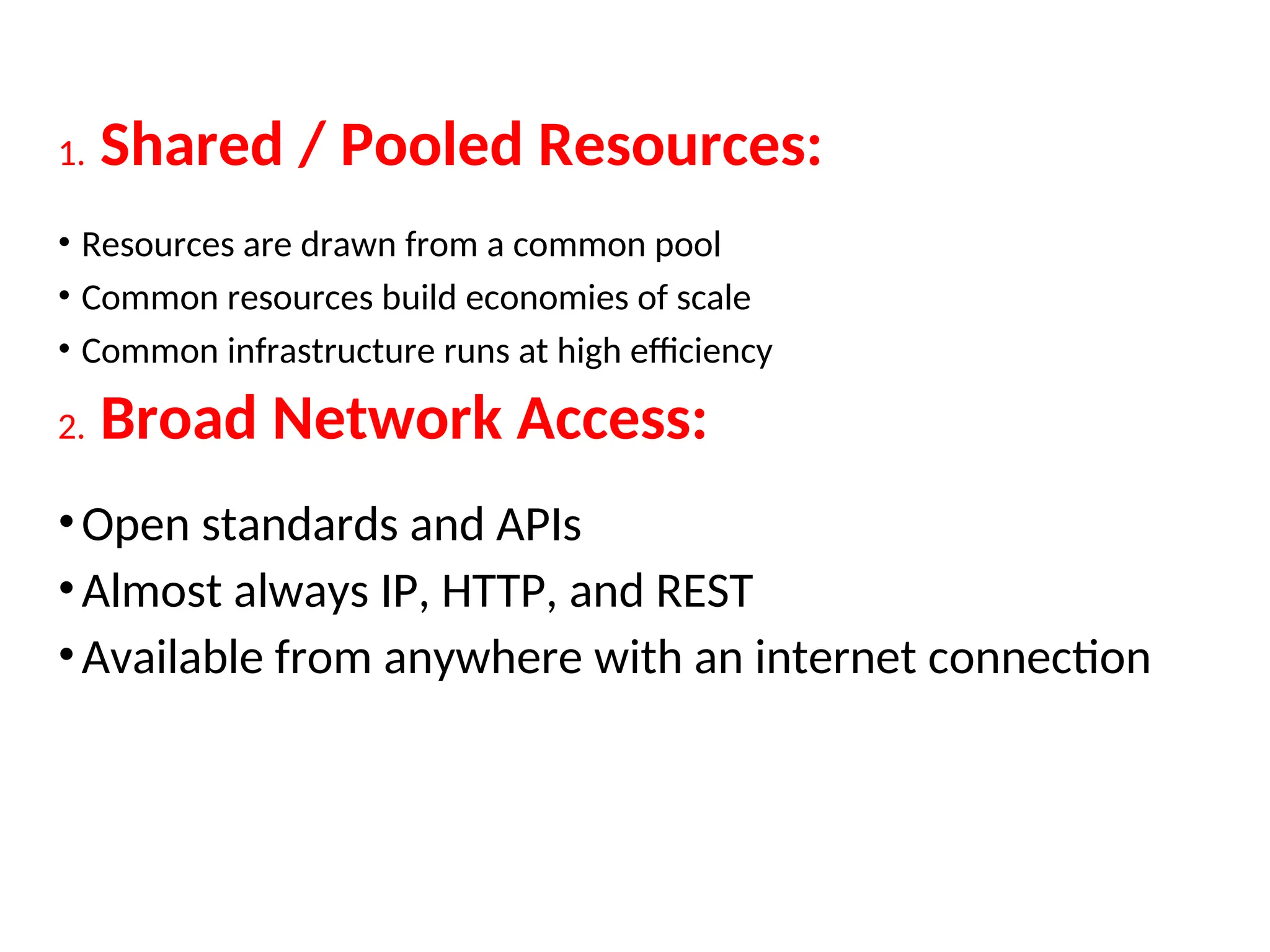 1. Shared / Pooled Resources:
• Resources are drawn from a common pool
• Common resources build economies of scale
• Common infrastructure runs at high efficiency
2. Broad Network Access:
•Open standards and APIs
•Almost always IP, HTTP, and REST
•Available from anywhere with an internet connection
18
 