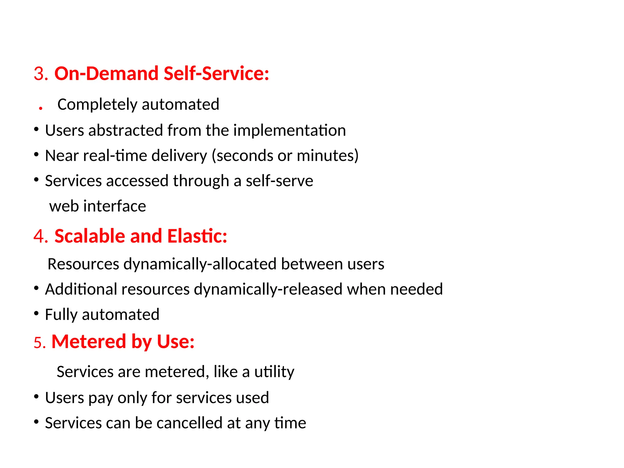 3. On-Demand Self-Service:
. Completely automated
• Users abstracted from the implementation
• Near real-time delivery (seconds or minutes)
• Services accessed through a self-serve
web interface
4. Scalable and Elastic:
Resources dynamically-allocated between users
• Additional resources dynamically-released when needed
• Fully automated
5. Metered by Use:
Services are metered, like a utility
• Users pay only for services used
• Services can be cancelled at any time
19
 
