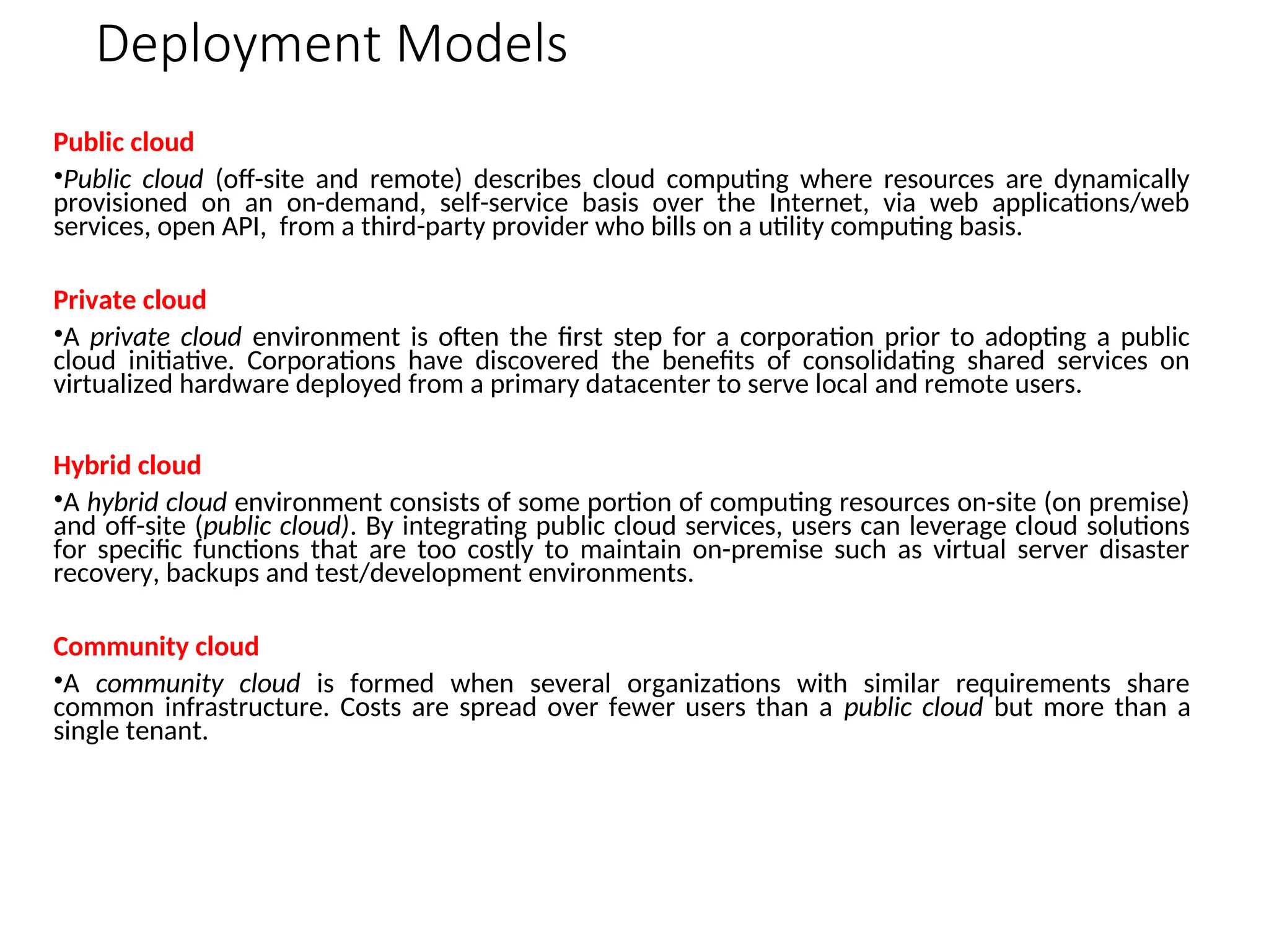Deployment Models
Public cloud
•Public cloud (off-site and remote) describes cloud computing where resources are dynamically
provisioned on an on-demand, self-service basis over the Internet, via web applications/web
services, open API, from a third-party provider who bills on a utility computing basis.
Private cloud
•A private cloud environment is often the first step for a corporation prior to adopting a public
cloud initiative. Corporations have discovered the benefits of consolidating shared services on
virtualized hardware deployed from a primary datacenter to serve local and remote users.
Hybrid cloud
•A hybrid cloud environment consists of some portion of computing resources on-site (on premise)
and off-site (public cloud). By integrating public cloud services, users can leverage cloud solutions
for specific functions that are too costly to maintain on-premise such as virtual server disaster
recovery, backups and test/development environments.
Community cloud
•A community cloud is formed when several organizations with similar requirements share
common infrastructure. Costs are spread over fewer users than a public cloud but more than a
single tenant.
 