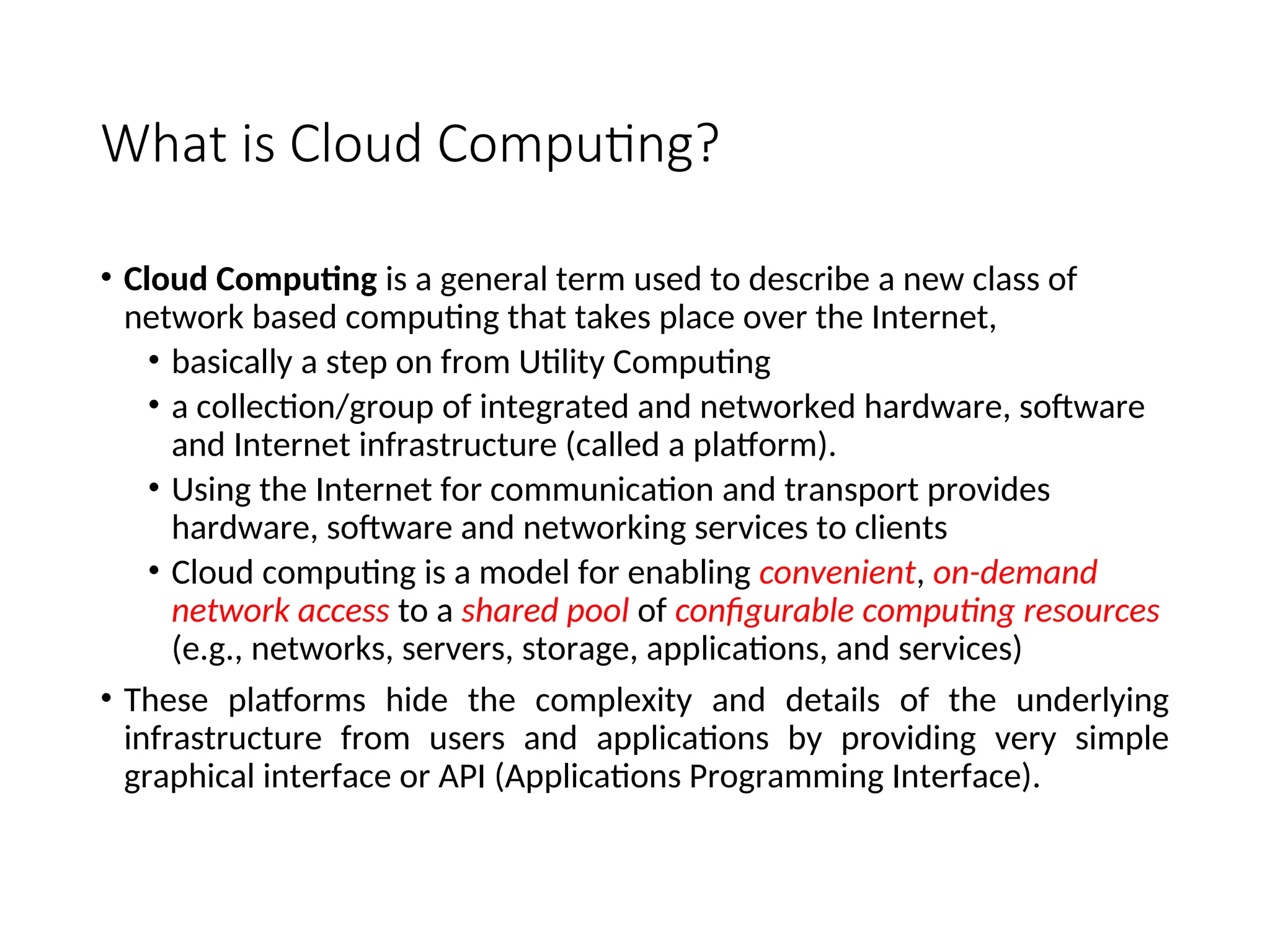 What is Cloud Computing?
• Cloud Computing is a general term used to describe a new class of
network based computing that takes place over the Internet,
• basically a step on from Utility Computing
• a collection/group of integrated and networked hardware, software
and Internet infrastructure (called a platform).
• Using the Internet for communication and transport provides
hardware, software and networking services to clients
• Cloud computing is a model for enabling convenient, on-demand
network access to a shared pool of configurable computing resources
(e.g., networks, servers, storage, applications, and services)
• These platforms hide the complexity and details of the underlying
infrastructure from users and applications by providing very simple
graphical interface or API (Applications Programming Interface).
3
 