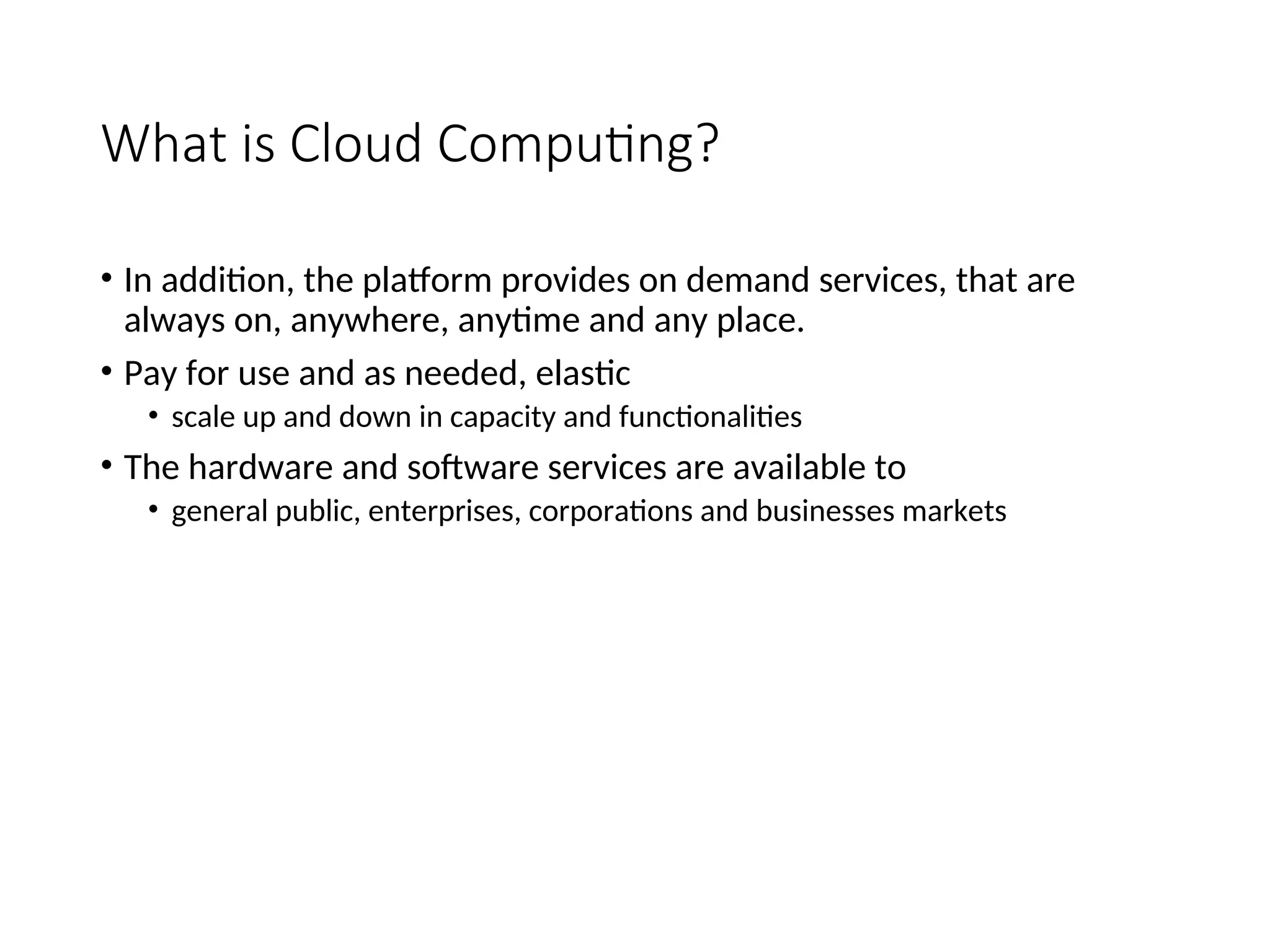 What is Cloud Computing?
• In addition, the platform provides on demand services, that are
always on, anywhere, anytime and any place.
• Pay for use and as needed, elastic
• scale up and down in capacity and functionalities
• The hardware and software services are available to
• general public, enterprises, corporations and businesses markets
4
 
