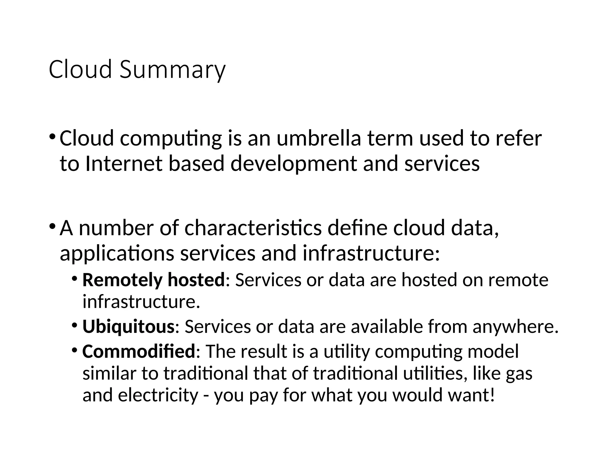 Cloud Summary
•Cloud computing is an umbrella term used to refer
to Internet based development and services
•A number of characteristics define cloud data,
applications services and infrastructure:
• Remotely hosted: Services or data are hosted on remote
infrastructure.
• Ubiquitous: Services or data are available from anywhere.
• Commodified: The result is a utility computing model
similar to traditional that of traditional utilities, like gas
and electricity - you pay for what you would want!
5
 