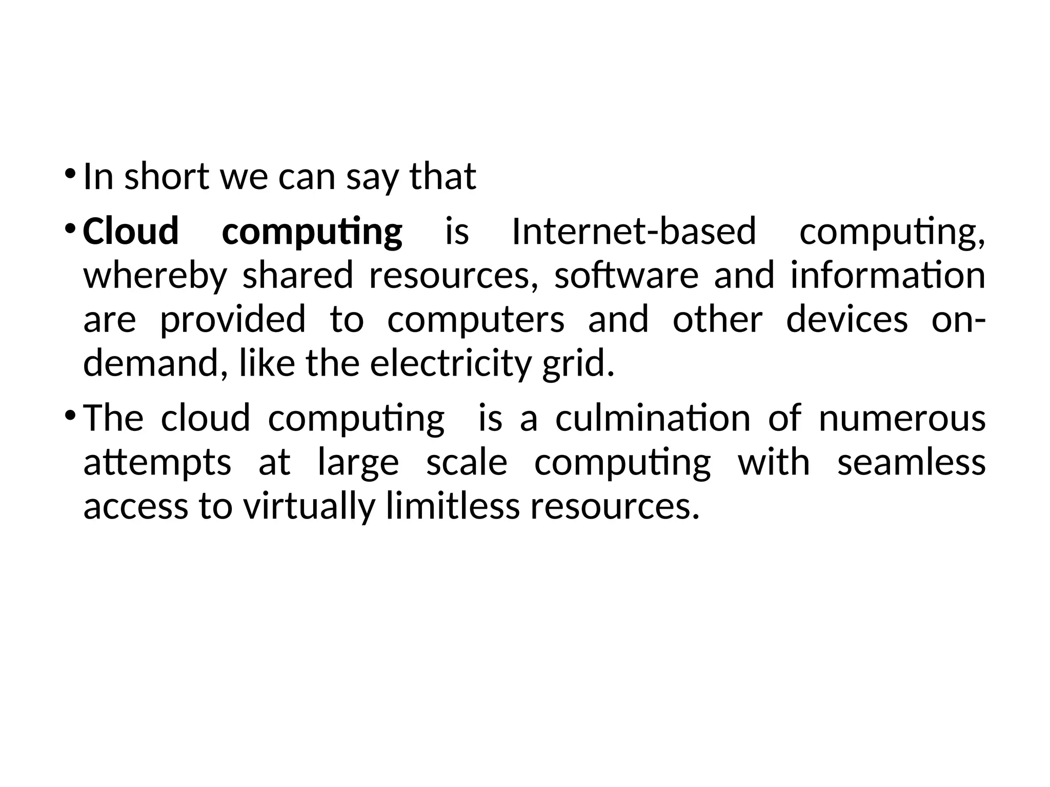 •In short we can say that
•Cloud computing is Internet-based computing,
whereby shared resources, software and information
are provided to computers and other devices on-
demand, like the electricity grid.
•The cloud computing is a culmination of numerous
attempts at large scale computing with seamless
access to virtually limitless resources.
6
 