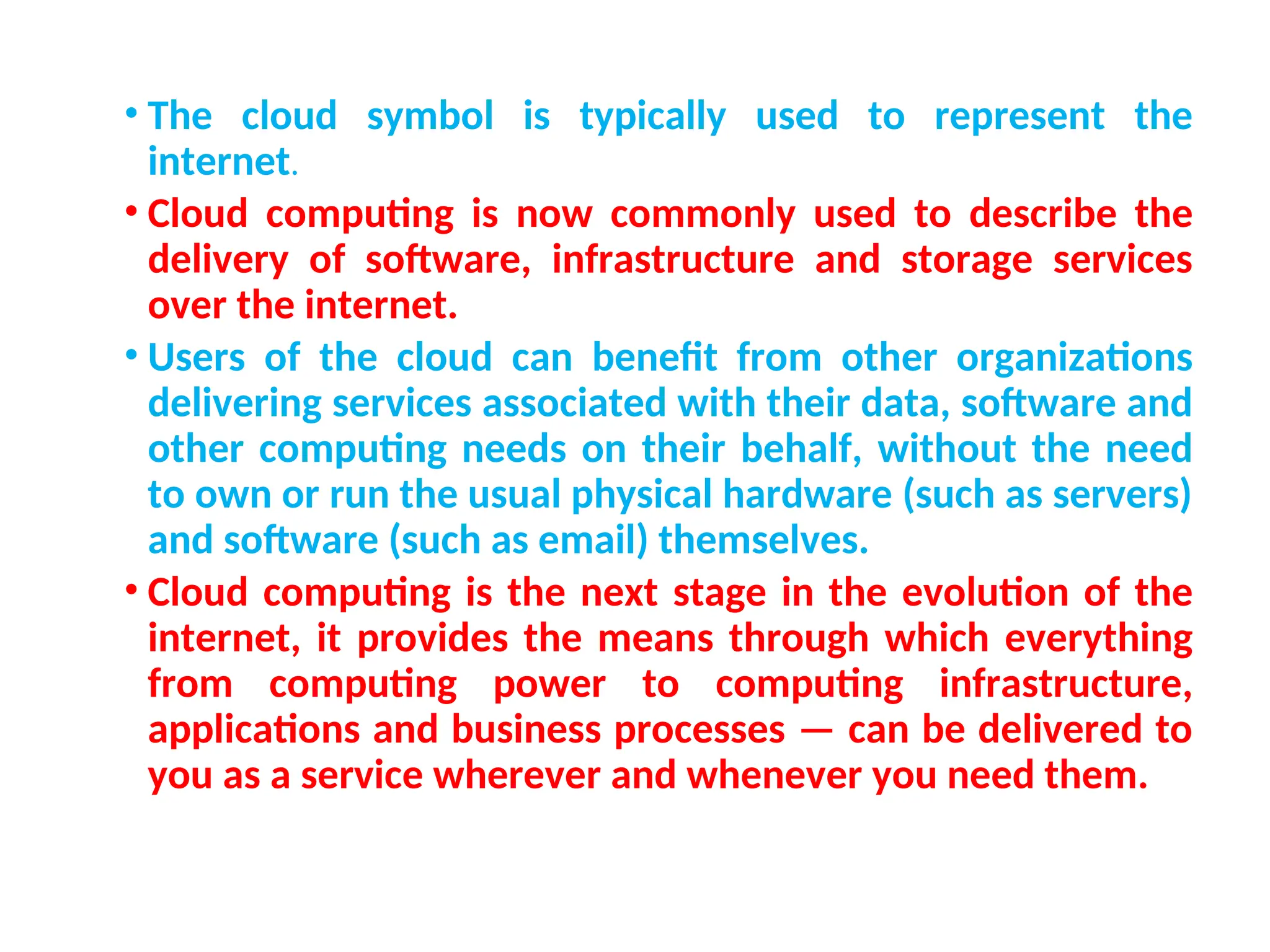 • The cloud symbol is typically used to represent the
internet.
• Cloud computing is now commonly used to describe the
delivery of software, infrastructure and storage services
over the internet.
• Users of the cloud can benefit from other organizations
delivering services associated with their data, software and
other computing needs on their behalf, without the need
to own or run the usual physical hardware (such as servers)
and software (such as email) themselves.
• Cloud computing is the next stage in the evolution of the
internet, it provides the means through which everything
from computing power to computing infrastructure,
applications and business processes — can be delivered to
you as a service wherever and whenever you need them.
7
 