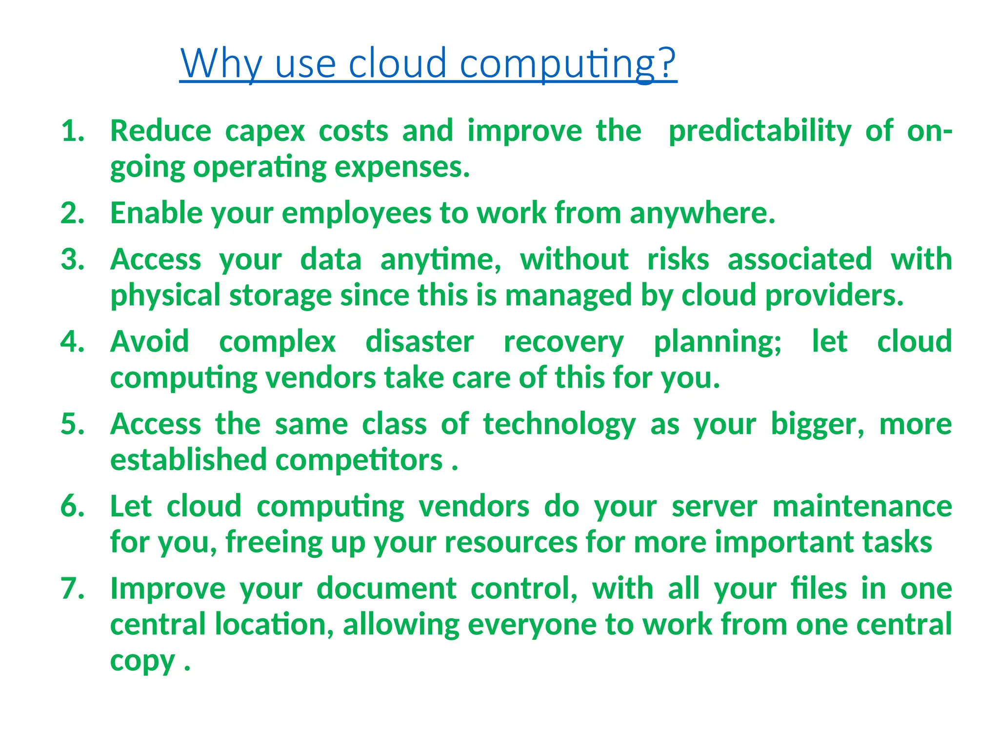 Why use cloud computing?
1. Reduce capex costs and improve the predictability of on-
going operating expenses.
2. Enable your employees to work from anywhere.
3. Access your data anytime, without risks associated with
physical storage since this is managed by cloud providers.
4. Avoid complex disaster recovery planning; let cloud
computing vendors take care of this for you.
5. Access the same class of technology as your bigger, more
established competitors .
6. Let cloud computing vendors do your server maintenance
for you, freeing up your resources for more important tasks
7. Improve your document control, with all your files in one
central location, allowing everyone to work from one central
copy .
8
 
