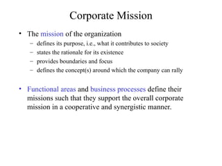 Corporate Mission
• The mission of the organization
– defines its purpose, i.e., what it contributes to society
– states the rationale for its existence
– provides boundaries and focus
– defines the concept(s) around which the company can rally
• Functional areas and business processes define their
missions such that they support the overall corporate
mission in a cooperative and synergistic manner.
 