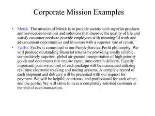 Corporate Mission Examples
• Merck: The mission of Merck is to provide society with superior products
and services-innovations and solutions that improve the quality of life and
satisfy customer needs-to provide employees with meaningful work and
advancement opportunities and investors with a superior rate of return.
• FedEx: FedEx is committed to our People-Service-Profit philosophy. We
will produce outstanding financial returns by providing totally reliable,
competitively superior, global air-ground transportation of high-priority
goods and documents that require rapid, time-certain delivery. Equally
important, positive control of each package will be maintained utilizing
real time electronic tracking and tracing systems. A complete record of
each shipment and delivery will be presented with our request for
payment. We will be helpful, courteous, and professional for each other,
and the public. We will strive to have a completely satisfied customer at
the end of each transaction.
 