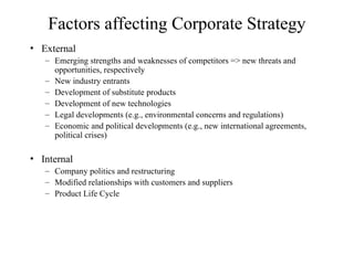 Factors affecting Corporate Strategy
• External
– Emerging strengths and weaknesses of competitors => new threats and
opportunities, respectively
– New industry entrants
– Development of substitute products
– Development of new technologies
– Legal developments (e.g., environmental concerns and regulations)
– Economic and political developments (e.g., new international agreements,
political crises)
• Internal
– Company politics and restructuring
– Modified relationships with customers and suppliers
– Product Life Cycle
 