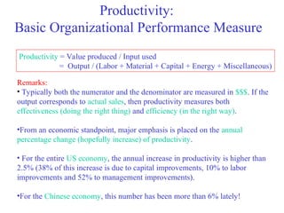 Productivity:
Basic Organizational Performance Measure
Productivity = Value produced / Input used
= Output / (Labor + Material + Capital + Energy + Miscellaneous)
Remarks:
• Typically both the numerator and the denominator are measured in $$$. If the
output corresponds to actual sales, then productivity measures both
effectiveness (doing the right thing) and efficiency (in the right way).
•From an economic standpoint, major emphasis is placed on the annual
percentage change (hopefully increase) of productivity.
• For the entire US economy, the annual increase in productivity is higher than
2.5% (38% of this increase is due to capital improvements, 10% to labor
improvements and 52% to management improvements).
•For the Chinese economy, this number has been more than 6% lately!
 