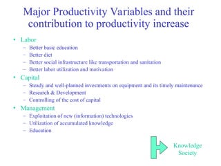 Major Productivity Variables and their
contribution to productivity increase
• Labor
– Better basic education
– Better diet
– Better social infrastructure like transportation and sanitation
– Better labor utilization and motivation
• Capital
– Steady and well-planned investments on equipment and its timely maintenance
– Research & Development
– Controlling of the cost of capital
• Management
– Exploitation of new (information) technologies
– Utilization of accumulated knowledge
– Education
Knowledge
Society
 