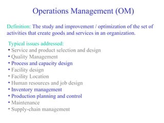 Operations Management (OM)
Definition: The study and improvement / optimization of the set of
activities that create goods and services in an organization.
Typical issues addressed:
• Service and product selection and design
• Quality Management
• Process and capacity design
• Facility design
• Facility Location
• Human resources and job design
• Inventory management
• Production planning and control
• Maintenance
• Supply-chain management
 