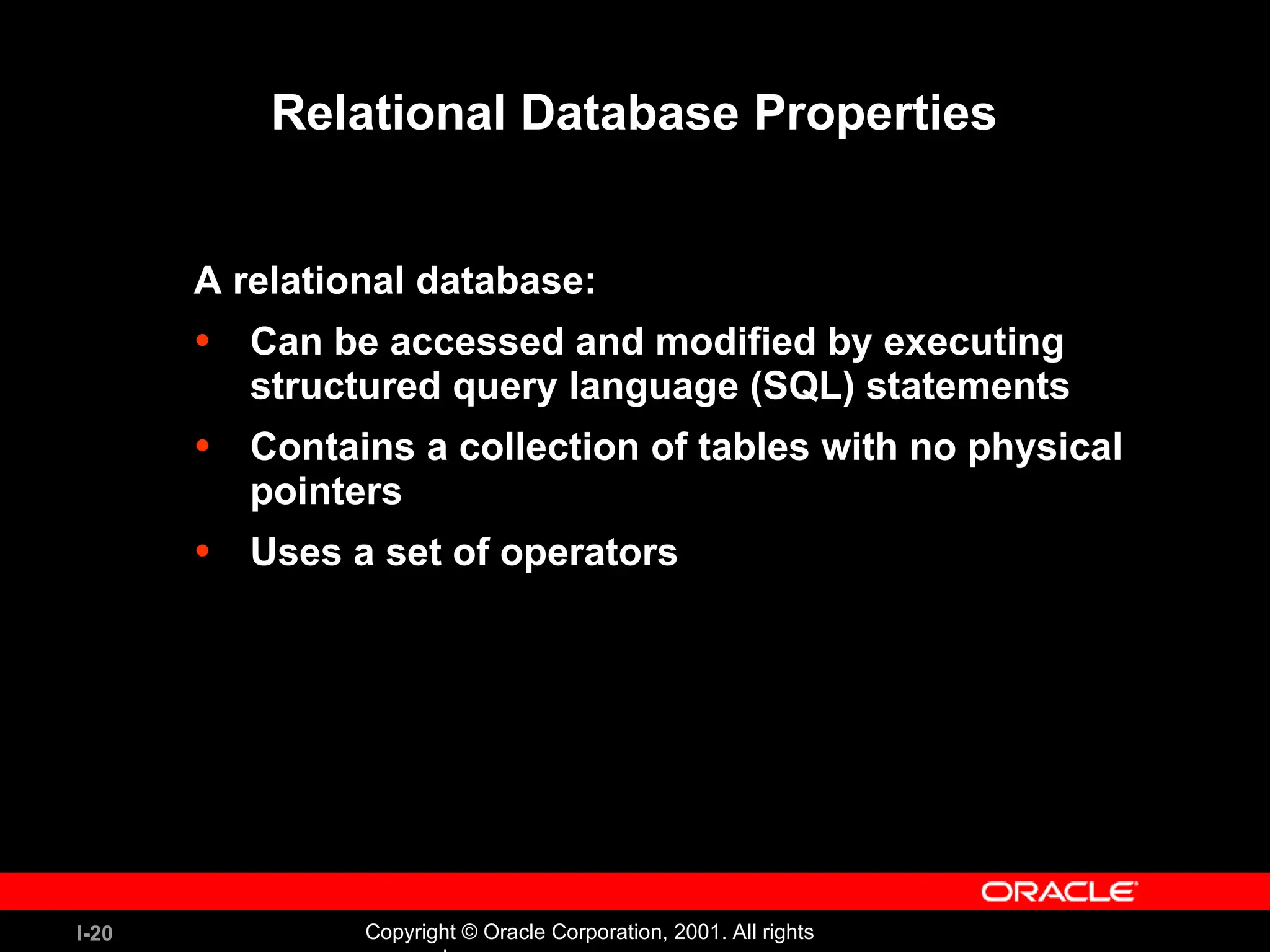 I-20 Copyright © Oracle Corporation, 2001. All rights Relational Database Properties A relational database: • Can be accessed and modified by executing structured query language (SQL) statements • Contains a collection of tables with no physical pointers • Uses a set of operators 