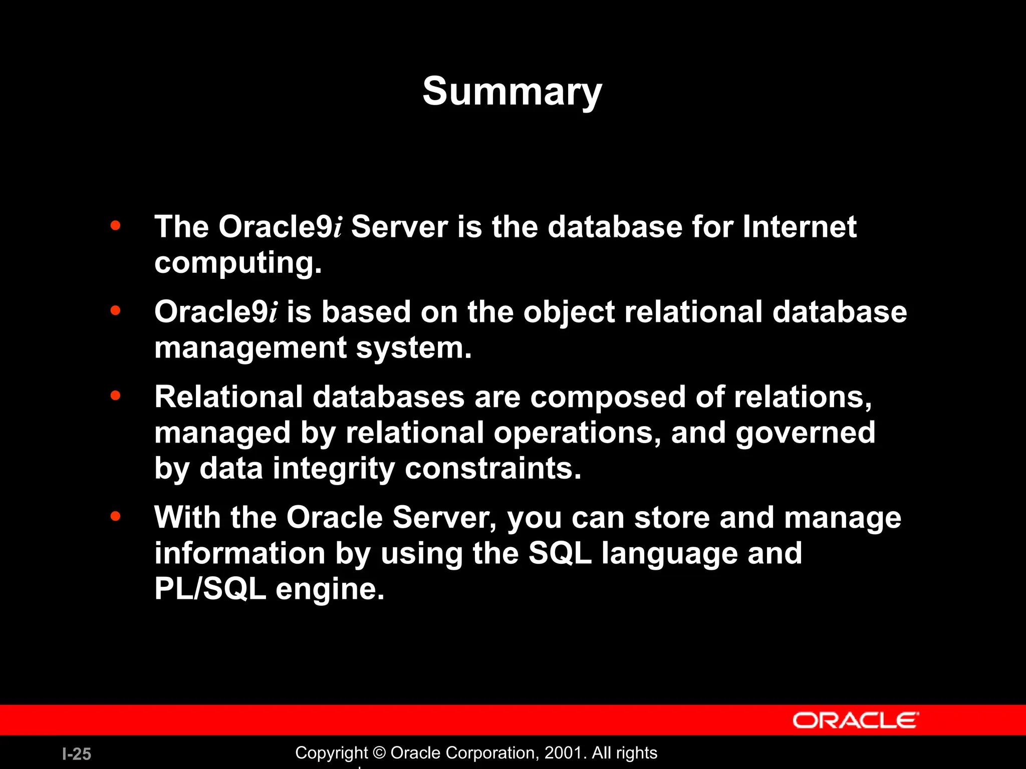 I-25 Copyright © Oracle Corporation, 2001. All rights Summary • The Oracle9i Server is the database for Internet computing. • Oracle9i is based on the object relational database management system. • Relational databases are composed of relations, managed by relational operations, and governed by data integrity constraints. • With the Oracle Server, you can store and manage information by using the SQL language and PL/SQL engine. 