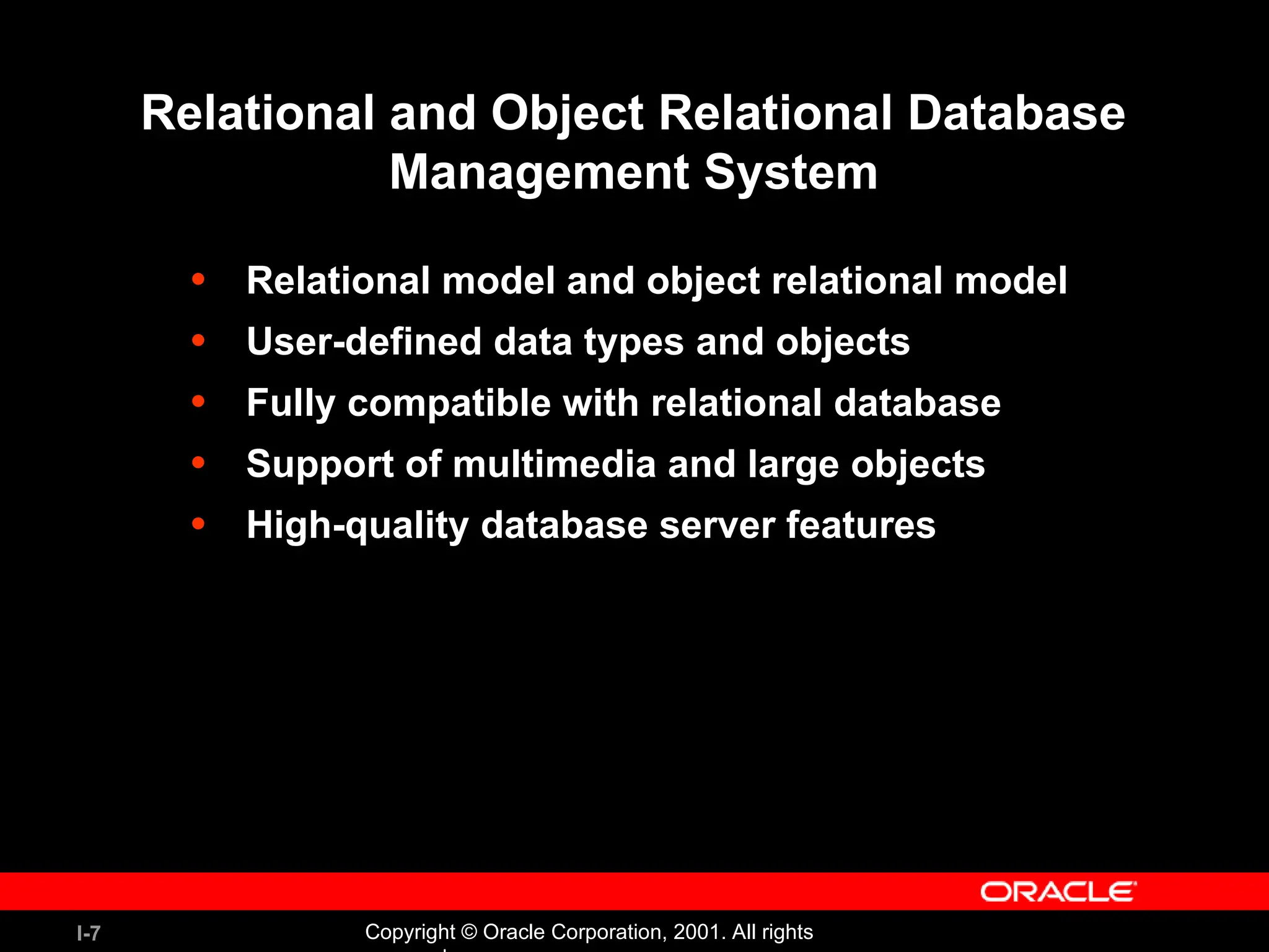 I-7 Copyright © Oracle Corporation, 2001. All rights Relational and Object Relational Database Management System • Relational model and object relational model • User-defined data types and objects • Fully compatible with relational database • Support of multimedia and large objects • High-quality database server features 