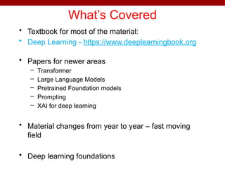 What’s Covered
• Textbook for most of the material:
• Deep Learning - https://www.deeplearningbook.org
• Papers for newer areas
– Transformer
– Large Language Models
– Pretrained Foundation models
– Prompting
– XAI for deep learning
• Material changes from year to year – fast moving
field
• Deep learning foundations
 