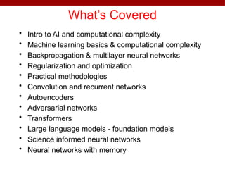 What’s Covered
• Intro to AI and computational complexity
• Machine learning basics & computational complexity
• Backpropagation & multilayer neural networks
• Regularization and optimization
• Practical methodologies
• Convolution and recurrent networks
• Autoencoders
• Adversarial networks
• Transformers
• Large language models - foundation models
• Science informed neural networks
• Neural networks with memory
 