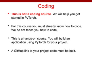 Coding
• This is not a coding course. We will help you get
started in PyTorch.
• For this course you must already know how to code.
We do not teach you how to code.
• This is a hands-on course. You will build an
application using PyTorch for your project.
• A GitHub link to your project code must be built.
 