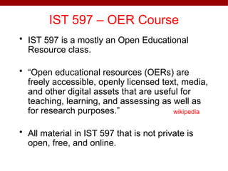 IST 597 – OER Course
• IST 597 is a mostly an Open Educational
Resource class.
• “Open educational resources (OERs) are
freely accessible, openly licensed text, media,
and other digital assets that are useful for
teaching, learning, and assessing as well as
for research purposes.”
• All material in IST 597 that is not private is
open, free, and online.
wikipedia
 