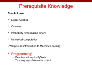 Prerequisite Knowledge
Should know
• Linear Algebra
• Calculus
• Probability / information theory
• Numerical computation
- Will give an introduction to Machine Learning
• Programming!
– Exercises will require PyTorch
– Your language of choice for project
 