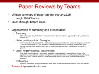 Paper Reviews by Teams
• Written summary of paper (do not use an LLM)
– Length 200-400 words.
• Due: Midnight before class
• Organization of summary and presentation
– Summary:
• What is this paper about? What is the main contribution? Describe the main approach & results. Just facts, no
opinions yet.
– List of positive points / Strengths:
• Is there a new theoretical insight? Or a significant empirical advance? Did they solve a standing open problem?
Or is a good formulation for a new problem? Or a faster/better solution for an existing problem? Any good
practical outcome (code, algorithm, etc)? Are the experiments well executed? Useful for the community in
general?
– List of negative points / Weaknesses:
• What would you do differently? Any missing baselines? missing datasets? any odd design choices in the
algorithm not explained well? quality of writing? Is there sufficient novelty in what they propose? Has it already
been done? Minor variation of previous work? Why should anyone care? Is the problem interesting and
significant?
– Reflections
• How does this relate to other papers we have read? What are the next research directions in this line of work?
• Powerpoint presentation in class
 