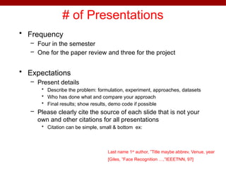 # of Presentations
• Frequency
– Four in the semester
– One for the paper review and three for the project
• Expectations
– Present details
• Describe the problem: formulation, experiment, approaches, datasets
• Who has done what and compare your approach
• Final results; show results, demo code if possible
– Please clearly cite the source of each slide that is not your
own and other citations for all presentations
• Citation can be simple, small & bottom ex:
Last name 1st
author, ”Title maybe abbrev, Venue, year
[Giles, ”Face Recognition …,”IEEETNN, 97]
 