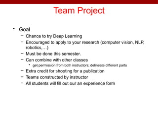 Team Project
• Goal
– Chance to try Deep Learning
– Encouraged to apply to your research (computer vision, NLP,
robotics,…)
– Must be done this semester.
– Can combine with other classes
• get permission from both instructors; delineate different parts
– Extra credit for shooting for a publication
– Teams constructed by instructor
– All students will fill out our an experience form
 