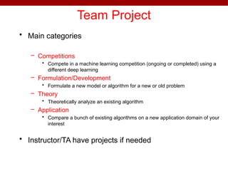 Team Project
• Main categories
– Competitions
• Compete in a machine learning competition (ongoing or completed) using a
different deep learning
– Formulation/Development
• Formulate a new model or algorithm for a new or old problem
– Theory
• Theoretically analyze an existing algorithm
– Application
• Compare a bunch of existing algorithms on a new application domain of your
interest
• Instructor/TA have projects if needed
 