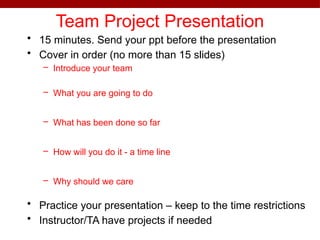 Team Project Presentation
• 15 minutes. Send your ppt before the presentation
• Cover in order (no more than 15 slides)
– Introduce your team
– What you are going to do
– What has been done so far
– How will you do it - a time line
– Why should we care
• Practice your presentation – keep to the time restrictions
• Instructor/TA have projects if needed
 