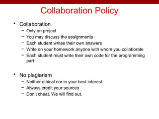 Collaboration Policy
• Collaboration
– Only on project
– You may discuss the assignments
– Each student writes their own answers
– Write on your homework anyone with whom you collaborate
– Each student must write their own code for the programming
part
• No plagiarism
– Neither ethical nor in your best interest
– Always credit your sources
– Don’t cheat. We will find out.
 