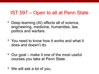 IST 597 – Open to all at Penn State
• Deep learning (AI) affects all of science,
engineering, medicine, humanities, law,
politics and warfare.
• You need to know how it works and what it
does and doesn’t do.
• Our goal – make it one of the most useful
courses you take at Penn State.
• We will ask a lot of you.
 