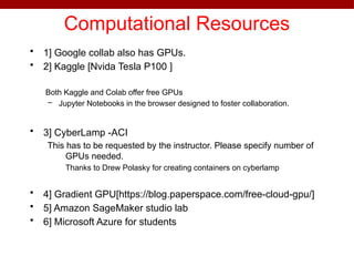 Computational Resources
• 1] Google collab also has GPUs.
• 2] Kaggle [Nvida Tesla P100 ]
Both Kaggle and Colab offer free GPUs
– Jupyter Notebooks in the browser designed to foster collaboration.
• 3] CyberLamp -ACI
This has to be requested by the instructor. Please specify number of
GPUs needed.
Thanks to Drew Polasky for creating containers on cyberlamp
• 4] Gradient GPU[https://blog.paperspace.com/free-cloud-gpu/]
• 5] Amazon SageMaker studio lab
• 6] Microsoft Azure for students
 