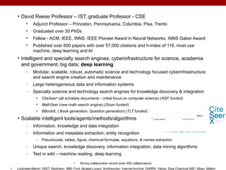 • David Reese Professor – IST; graduate Professor - CSE
• Adjunct Professor – Princeton, Pennsylvania, Columbia, Pisa, Trento
• Graduated over 30 PhDs
• Fellow - ACM, IEEE, INNS. IEEE Pioneer Award in Neural Networks, INNS Gabor Award
• Published over 600 papers with over 57,000 citations and h-index of 116, most use
machine, deep learning and AI
• Intelligent and specialty search engines; cyberinfrastructure for science, academia
and government; big data; deep learning
– Modular, scalable, robust, automatic science and technology focused cyberinfrastructure
and search engine creation and maintenance
– Large heterogeneous data and information systems
– Specialty science and technology search engines for knowledge discovery & integration
• CiteSeerx
(all scholarly documents – initial focus on computer science) (NSF funded)
• MathSeer (new math search engine) (Sloan funded)
• BBookX, ( Book generation, Question generation) (TLT funded)
• Scalable intelligent tools/agents/methods/algorithms
– Information, knowledge and data integration
– Information and metadata extraction; entity recognition
– Pseudocode, tables, figure, chemical formulae, equations, & names extraction
– Unique search, knowledge discovery, information integration, data mining algorithms
– Text in wild – machine reading, deep learning
• Strong collaboration record (over 400 collaborators).
• Lockheed-Martin, FAST, Raytheon, IBM, Ford, Alcatel-Lucent, Smithsonian, Internet Archive, DARPA, Yahoo, Dow Chemical NSF, Sloan, Mellon
 