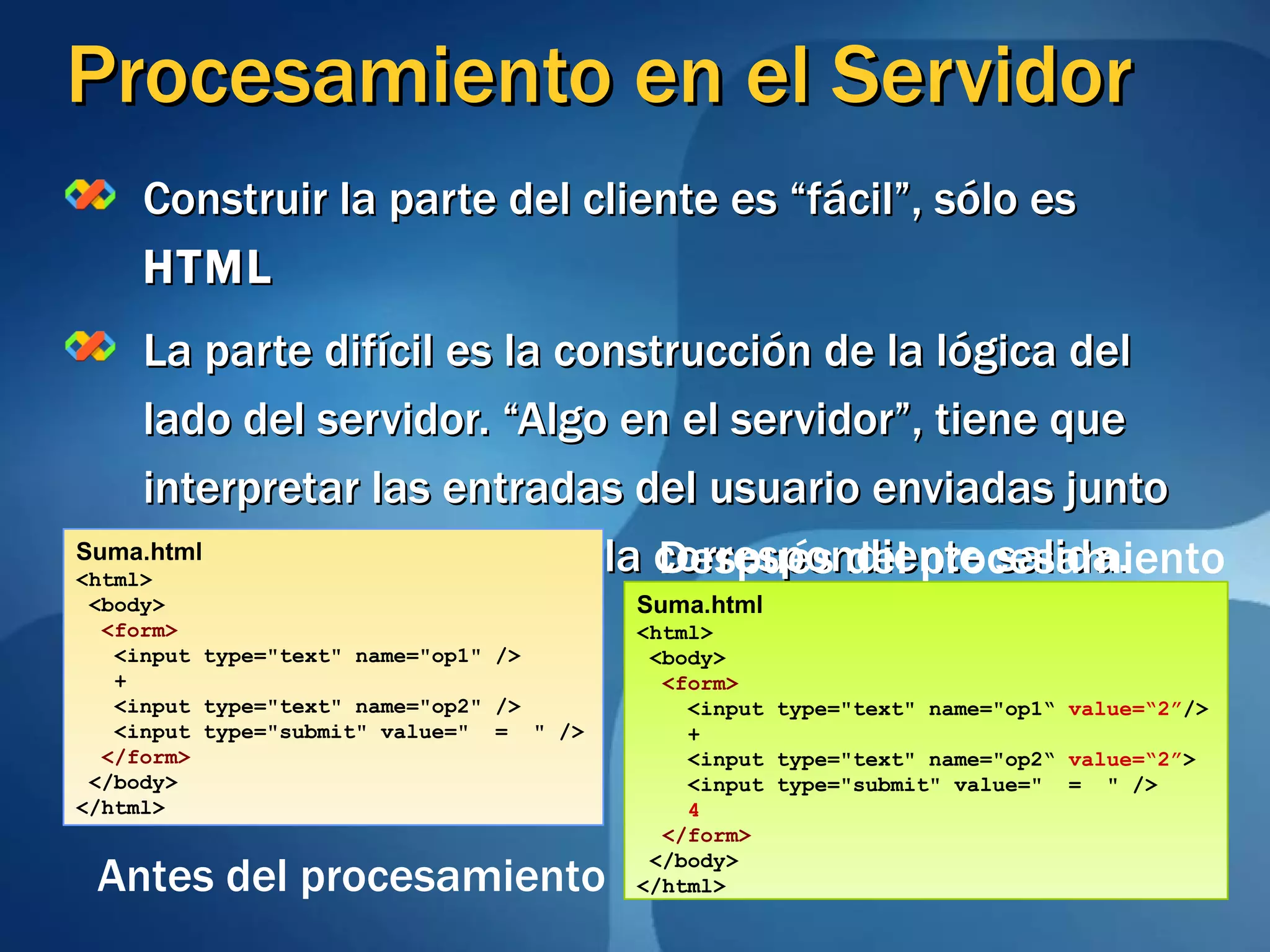 Procesamiento en el Servidor Construir la parte del cliente es “fácil”, sólo es  HTML La parte difícil es la construcción de la lógica del lado del servidor. “Algo en el servidor”, tiene que interpretar las entradas del usuario enviadas junto con el  form  y generar la correspondiente salida.  Suma.html <html> <body> <form> <input type=&quot;text&quot; name=&quot;op1&quot; /> + <input type=&quot;text&quot; name=&quot;op2&quot; /> <input type=&quot;submit&quot; value=&quot;  =  &quot; /> </form> </body> </html> Suma.html <html> <body> <form> <input type=&quot;text&quot; name=&quot;op1“  value=“2” /> + <input type=&quot;text&quot; name=&quot;op2“  value=“2” > <input type=&quot;submit&quot; value=&quot;  =  &quot; /> 4 </form> </body> </html> Antes del procesamiento Después del procesamiento 