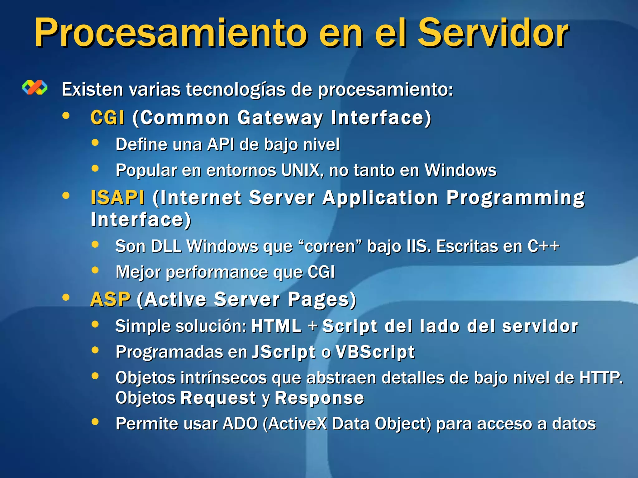 Procesamiento en el Servidor Existen varias tecnologías de procesamiento: CGI  (Common Gateway Interface) Define una API de bajo nivel Popular en entornos UNIX, no tanto en Windows ISAPI  (Internet Server Application Programming Interface) Son DLL Windows que “corren” bajo IIS. Escritas en C++ Mejor performance que CGI ASP   (Active Server Pages) Simple solución:  HTML  +  Script del lado del servidor Programadas en  JScript  o  VBScript Objetos intrínsecos que abstraen detalles de bajo nivel de HTTP. Objetos  Request  y  Response Permite usar ADO (ActiveX Data Object) para acceso a datos 