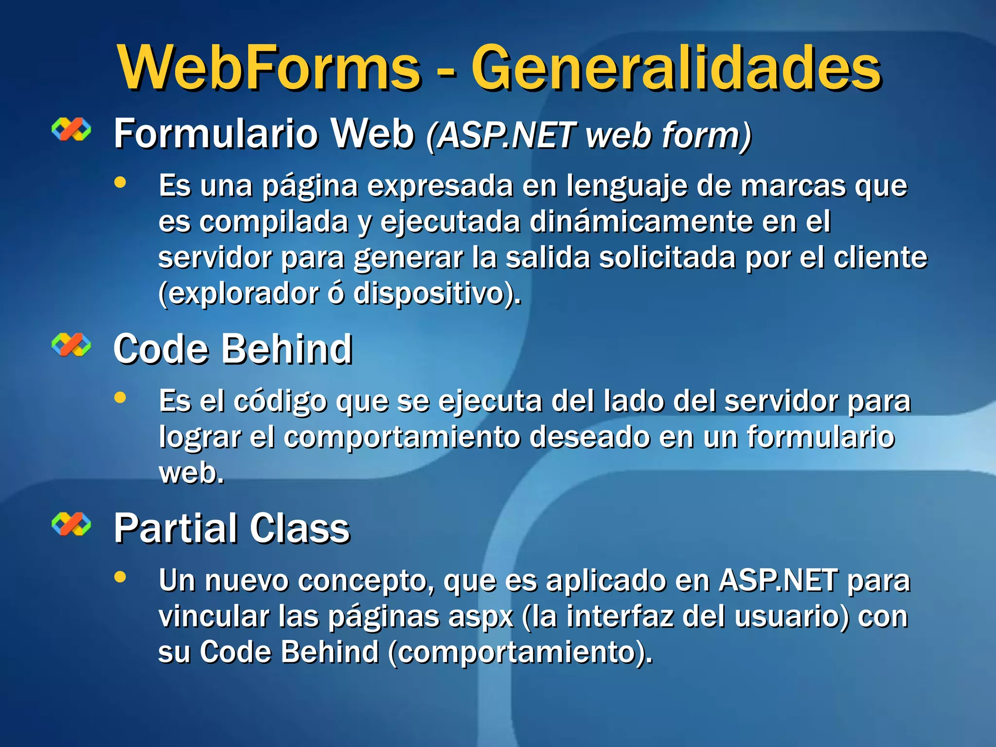 Formulario Web  (ASP.NET web form) Es una página expresada en lenguaje de marcas que es compilada y ejecutada dinámicamente en el servidor para generar la salida solicitada por el cliente (explorador ó dispositivo). Code Behind Es el código que se ejecuta del lado del servidor para lograr el comportamiento deseado en un formulario web. Partial Class Un nuevo concepto, que es aplicado en ASP.NET para vincular las páginas aspx (la interfaz del usuario) con su Code Behind (comportamiento). WebForms - Generalidades 
