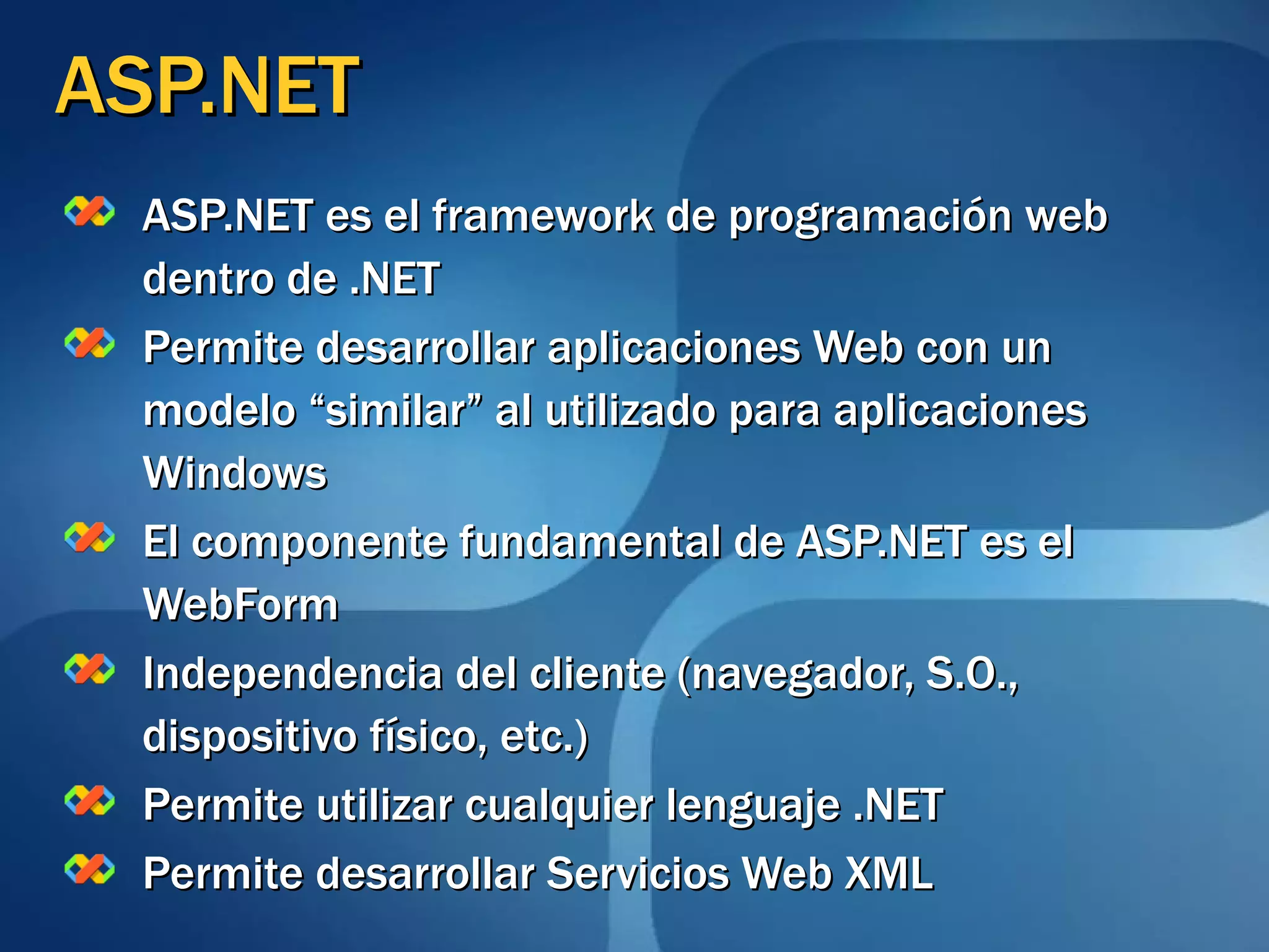 ASP.NET ASP.NET es el framework de programación web dentro de .NET Permite desarrollar aplicaciones Web con un modelo “similar” al utilizado para aplicaciones Windows El componente fundamental de ASP.NET es el WebForm Independencia del cliente (navegador, S.O., dispositivo físico, etc.) Permite utilizar cualquier lenguaje .NET Permite desarrollar Servicios Web XML 