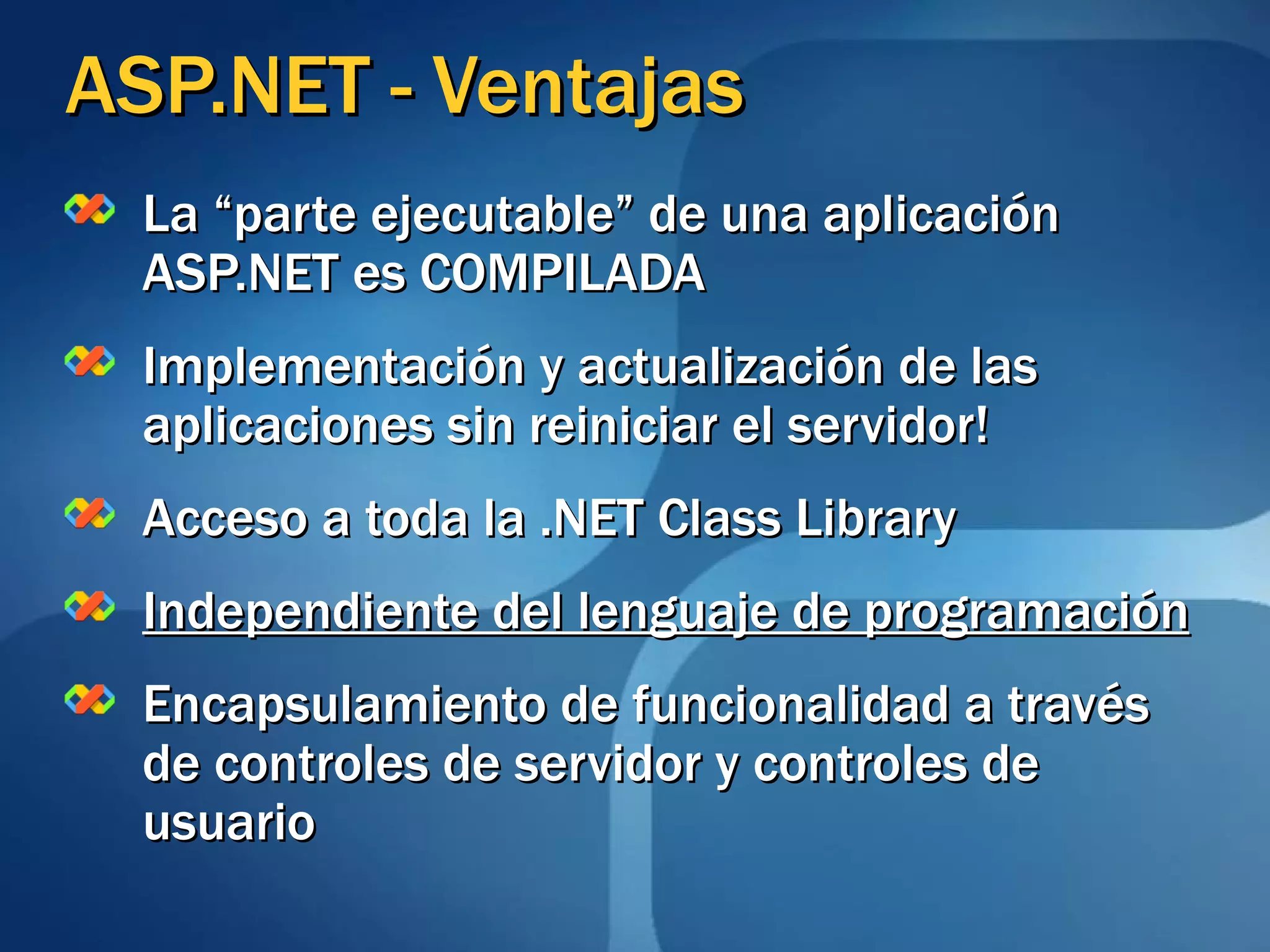 ASP.NET - Ventajas La “parte ejecutable” de una aplicación ASP.NET es COMPILADA Implementación y actualización de las aplicaciones sin reiniciar el servidor! Acceso a toda la .NET Class Library Independiente del lenguaje de programación Encapsulamiento de funcionalidad a través de controles de servidor y controles de usuario 