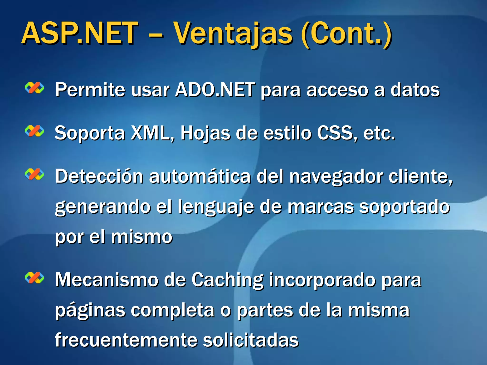 ASP.NET – Ventajas (Cont.) Permite usar ADO.NET para acceso a datos Soporta XML, Hojas de estilo CSS, etc. Detección automática del navegador cliente, generando el lenguaje de marcas soportado por el mismo Mecanismo de Caching incorporado para páginas completa o partes de la misma frecuentemente solicitadas 