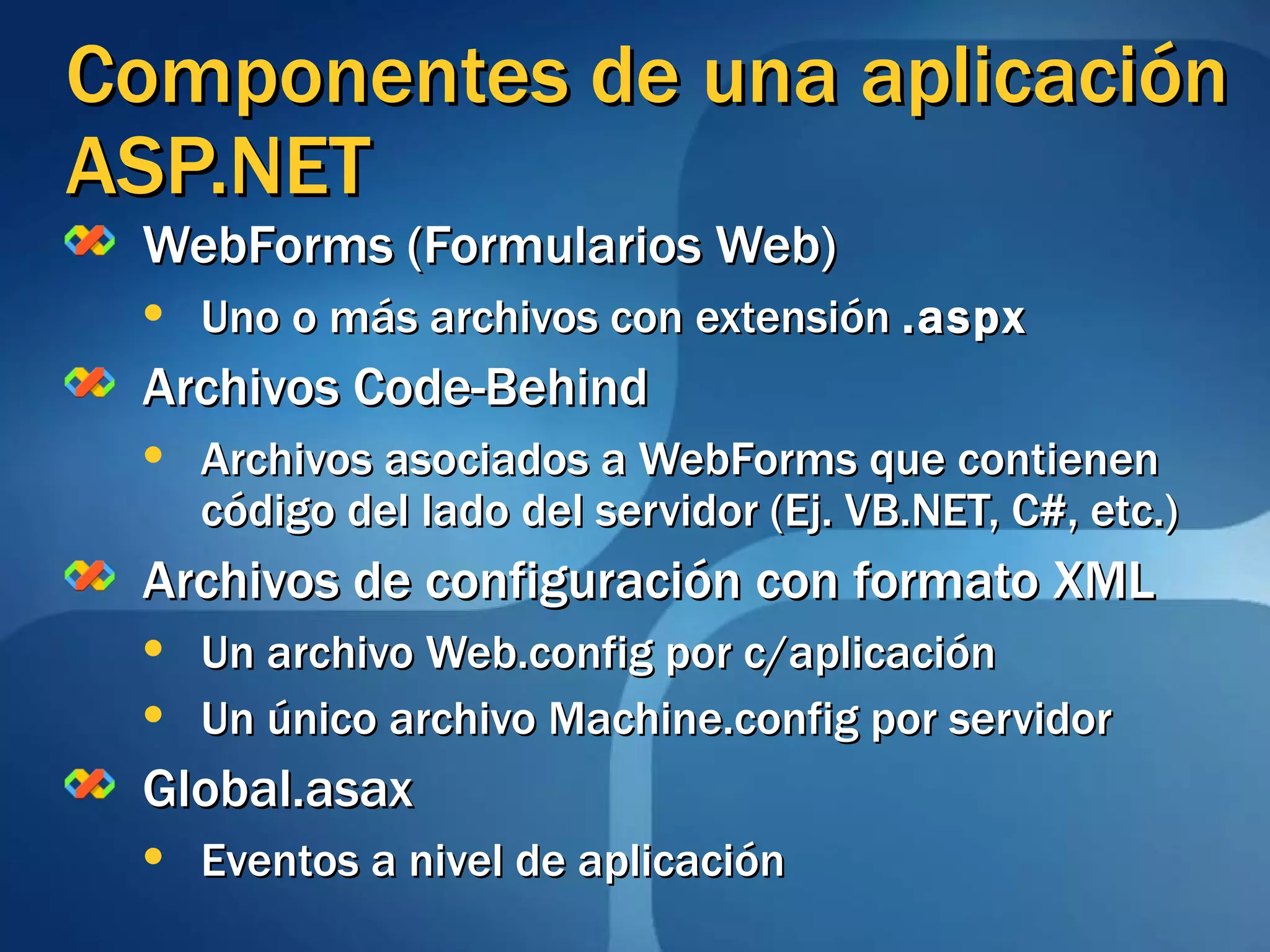 Componentes de una aplicación ASP.NET WebForms (Formularios Web)  Uno o más archivos con extensión  .aspx Archivos Code-Behind Archivos asociados a WebForms que contienen código del lado del servidor (Ej. VB.NET, C#, etc.) Archivos de configuración con formato XML Un archivo Web.config por c/aplicación Un único archivo Machine.config por servidor Global.asax Eventos a nivel de aplicación 